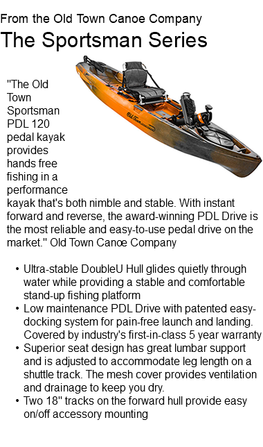  From the Old Town Canoe Company The Sportsman Series ﷯ "The Old Town Sportsman PDL 120 pedal kayak provides hands free fishing in a performance kayak that's both nimble and stable. With instant forward and reverse, the award-winning PDL Drive is the most reliable and easy-to-use pedal drive on the market." Old Town Canoe Company Ultra-stable DoubleU Hull glides quietly through water while providing a stable and comfortable stand-up fishing platform Low maintenance PDL Drive with patented easy-docking system for pain-free launch and landing. Covered by industry's first-in-class 5 year warranty Superior seat design has great lumbar support and is adjusted to accommodate leg length on a shuttle track. The mesh cover provides ventilation and drainage to keep you dry. Two 18" tracks on the forward hull provide easy on/off accessory mounting