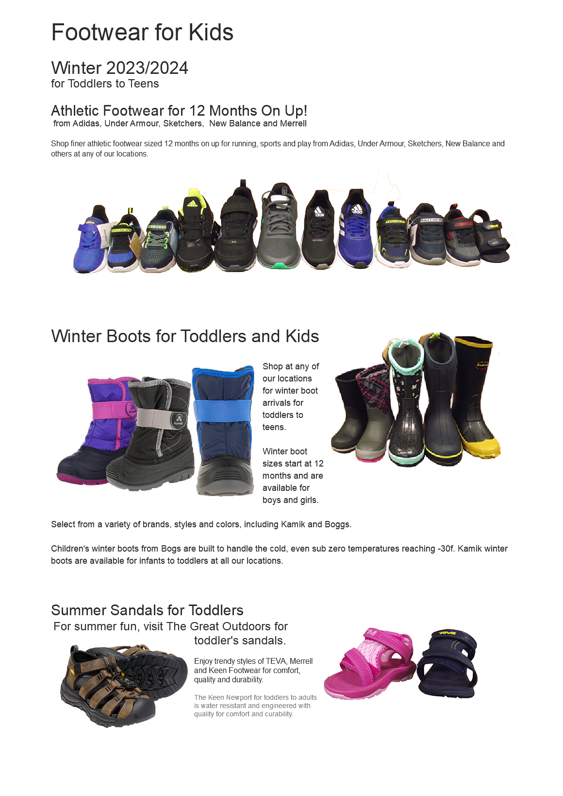  Footwear for Kids Winter 2023/2024 for Toddlers to Teens Athletic Footwear for 12 Months On Up! from Adidas, Under Armour, Sketchers, New Balance and Merrell Shop finer athletic footwear sized 12 months on up for running, sports and play from Adidas, Under Armour, Sketchers, New Balance and others at any of our locations. ﷯ Winter Boots for Toddlers and Kids﷯ ﷯Shop at any of our locations for winter boot arrivals for toddlers to teens. Winter boot sizes start at 12 months and are available for boys and girls. Select from a variety of brands, styles and colors, including Kamik and Boggs. Children's winter boots from Bogs are built to handle the cold, even sub zero temperatures reaching -30f. Kamik winter boots are available for infants to toddlers at all our locations. Summer Sandals for Toddlers ﷯For summer fun, visit The Great Outdoors for toddler's﷯ sandals. Enjoy trendy styles of TEVA, Merrell and Keen Footwear for comfort, quality and durability. The Keen Newport for toddlers to adults is water resistant and engineered with quality for comfort and curability. 