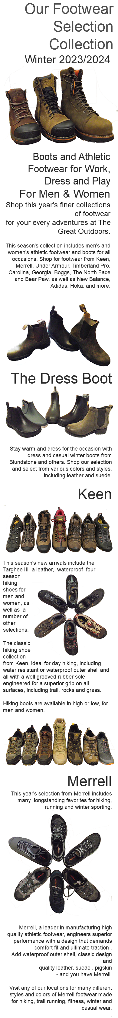 Our Footwear Selection Collection Winter 2023/2024 ﷯ Boots and Athletic Footwear for Work, Dress and Play For Men & Women Shop this year's finer collections of footwear for your every adventures at The Great Outdoors. This season's collection includes men's and women's athletic footwear and boots for all occasions. Shop for footwear from Keen, Merrell, Under Armour, Timberland Pro, Carolina, Georgia, Boggs, The North Face and Bear Paw, as well as New Balance, Adidas, Hoka, and more. ﷯﷯The Dress Boot Stay warm and dress for the occasion with dress and casual winter boots from Blundstone and others. Shop our selection and select from various colors and styles, including leather and suede. Keen ﷯This season's new arrivals include the Targhee III a leather, ﷯ waterproof four season hiking shoes for men and women, as well as a number of other selections. The classic hiking shoe collection from Keen, ideal for day hiking, including water resistant or waterproof outer shell and all with a well grooved rubber sole engineered for a superior grip on all surfaces, including trail, rocks and grass. Hiking boots are available in high or low, for men and women. ﷯Merrell This year's selection from Merrell includes many longstanding favorites for hiking, running and winter sporting. ﷯ Merrell, a leader in manufacturing high quality athletic footwear, engineers superior performance with a design that demands comfort fit and ultimate traction . Add waterproof outer shell, classic design and quality leather, suede , pigskin - and you have Merrell. Visit any of our locations for many different styles and colors of Merrell footwear made for hiking, trail running, fitness, winter and casual wear. . 