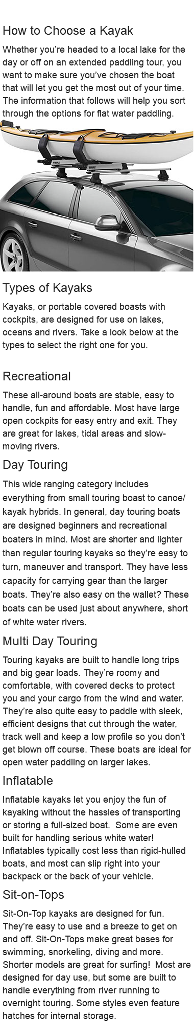  How to Choose a Kayak Whether you’re headed to a local lake for the day or off on an extended paddling tour, you want to make sure you’ve chosen the boat that will let you get the most out of your time. The information that follows will help you sort through the options for flat water paddling. ﷯ Types of Kayaks Kayaks, or portable covered boasts with cockpits, are designed for use on lakes, oceans and rivers. Take a look below at the types to select the right one for you. Recreational These all-around boats are stable, easy to handle, fun and affordable. Most have large open cockpits for easy entry and exit. They are great for lakes, tidal areas and slow-moving rivers. Day Touring This wide ranging category includes everything from small touring boast to canoe/kayak hybrids. In general, day touring boats are designed beginners and recreational boaters in mind. Most are shorter and lighter than regular touring kayaks so they’re easy to turn, maneuver and transport. They have less capacity for carrying gear than the larger boats. They’re also easy on the wallet? These boats can be used just about anywhere, short of white water rivers. Multi Day Touring Touring kayaks are built to handle long trips and big gear loads. They’re roomy and comfortable, with covered decks to protect you and your cargo from the wind and water. They’re also quite easy to paddle with sleek, efficient designs that cut through the water, track well and keep a low profile so you don’t get blown off course. These boats are ideal for open water paddling on larger lakes. Inflatable Inflatable kayaks let you enjoy the fun of kayaking without the hassles of transporting or storing a full-sized boat. Some are even built for handling serious white water! Inflatables typically cost less than rigid-hulled boats, and most can slip right into your backpack or the back of your vehicle. Sit-on-Tops Sit-On-Top kayaks are designed for fun. They’re easy to use and a breeze to get on and off. Sit-On-Tops make great bases for swimming, snorkeling, diving and more. Shorter models are great for surfing! Most are designed for day use, but some are built to handle everything from river running to overnight touring. Some styles even feature hatches for internal storage.
