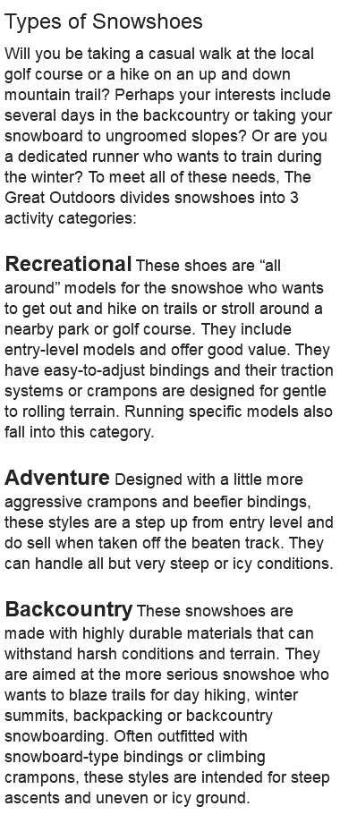 Types of Snowshoes Will you be taking a casual walk at the local golf course or a hike on an up and down mountain trail? Perhaps your interests include several days in the backcountry or taking your snowboard to ungroomed slopes? Or are you a dedicated runner who wants to train during the winter? To meet all of these needs, The Great Outdoors divides snowshoes into 3 activity categories: Recreational These shoes are “all around” models for the snowshoe who wants to get out and hike on trails or stroll around a nearby park or golf course. They include entry-level models and offer good value. They have easy-to-adjust bindings and their traction systems or crampons are designed for gentle to rolling terrain. Running specific models also fall into this category. Adventure Designed with a little more aggressive crampons and beefier bindings, these styles are a step up from entry level and do sell when taken off the beaten track. They can handle all but very steep or icy conditions. Backcountry These snowshoes are made with highly durable materials that can withstand harsh conditions and terrain. They are aimed at the more serious snowshoe who wants to blaze trails for day hiking, winter summits, backpacking or backcountry snowboarding. Often outfitted with snowboard-type bindings or climbing crampons, these styles are intended for steep ascents and uneven or icy ground. 