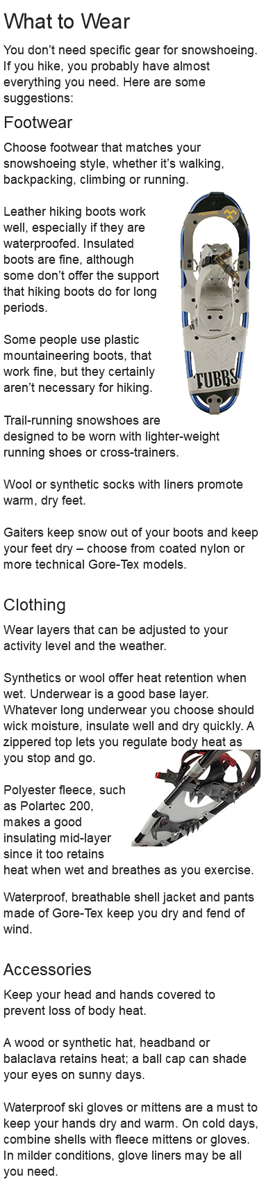 What to Wear You don’t need specific gear for snowshoeing. If you hike, you probably have almost everything you need. Here are some suggestions: Footwear Choose footwear that matches your snowshoeing style, whether it’s walking, backpacking, climbing or running.﷯ Leather hiking boots work well, especially if they are waterproofed. Insulated boots are fine, although some don’t offer the support that hiking boots do for long periods. Some people use plastic mountaineering boots, that work fine, but they certainly aren’t necessary for hiking. Trail-running snowshoes are designed to be worn with lighter-weight running shoes or cross-trainers. Wool or synthetic socks with liners promote warm, dry feet. Gaiters keep snow out of your boots and keep your feet dry – choose from coated nylon or more technical Gore-Tex models. Clothing Wear layers that can be adjusted to your activity level and the weather. Synthetics or wool offer heat retention when wet. Underwear is a good base layer. Whatever long underwear you choose should wick moisture, insulate well and dry quickly. A zippered top lets you regulate body heat as you stop and go.﷯ Polyester fleece, such as Polartec 200, makes a good insulating mid-layer since it too retains heat when wet and breathes as you exercise. Waterproof, breathable shell jacket and pants made of Gore-Tex keep you dry and fend of wind. Accessories Keep your head and hands covered to prevent loss of body heat. A wood or synthetic hat, headband or balaclava retains heat; a ball cap can shade your eyes on sunny days. Waterproof ski gloves or mittens are a must to keep your hands dry and warm. On cold days, combine shells with fleece mittens or gloves. In milder conditions, glove liners may be all you need. 