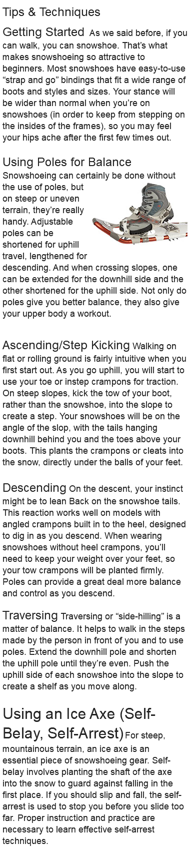 Tips & Techniques Getting Started As we said before, if you can walk, you can snowshoe. That’s what makes snowshoeing so attractive to beginners. Most snowshoes have easy-to-use “strap and go” bindings that fit a wide range of boots and styles and sizes. Your stance will be wider than normal when you’re on snowshoes (in order to keep from stepping on the insides of the frames), so you may feel your hips ache after the first few times out. Using Poles for Balance Snowshoeing can certainly be﷯ done without the use of poles, but on steep or uneven terrain, they’re really handy. Adjustable poles can be shortened for uphill travel, lengthened for descending. And when crossing slopes, one can be extended for the downhill side and the other shortened for the uphill side. Not only do poles give you better balance, they also give your upper body a workout. Ascending/Step Kicking Walking on flat or rolling ground is fairly intuitive when you first start out. As you go uphill, you will start to use your toe or instep crampons for traction. On steep slopes, kick the tow of your boot, rather than the snowshoe, into the slope to create a step. Your snowshoes will be on the angle of the slop, with the tails hanging downhill behind you and the toes above your boots. This plants the crampons or cleats into the snow, directly under the balls of your feet. Descending On the descent, your instinct might be to lean Back on the snowshoe tails. This reaction works well on models with angled crampons built in to the heel, designed to dig in as you descend. When wearing snowshoes without heel crampons, you’ll need to keep your weight over your feet, so your tow crampons will be planted firmly. Poles can provide a great deal more balance and control as you descend. Traversing Traversing or “side-hilling” is a matter of balance. It helps to walk in the steps made by the person in front of you and to use poles. Extend the downhill pole and shorten the uphill pole until they’re even. Push the uphill side of each snowshoe into the slope to create a shelf as you move along. Using an Ice Axe (Self-Belay, Self-Arrest) For steep, mountainous terrain, an ice axe is an essential piece of snowshoeing gear. Self-belay involves planting the shaft of the axe into the snow to guard against falling in the first place. If you should slip and fall, the self-arrest is used to stop you before you slide too far. Proper instruction and practice are necessary to learn effective self-arrest techniques. 