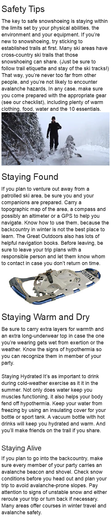 Safety Tips The key to safe snowshoeing is staying within the limits set by your physical abilities, the environment and your equipment. If you’re new to snowshoeing, try sticking to established trails at first. Many ski areas have cross-country ski trails that those snowshoeing can share. (Just be sure to follow trail etiquette and stay of the ski tracks!) That way, you’re never too far from other people, and you’re not likely to encounter avalanche hazards, In any case, make sure you come prepared with the appropriate gear (see our checklist), including plenty of warm clothing, food, water and the 10 essentials. ﷯ Staying Found If you plan to venture out away from a patrolled ski area, be sure you and your companions are prepared. Carry a topographic map of the area, a compass and possibly an altimeter or a GPS to help you navigate. Know how to use them, because the backcountry in winter is not the best place to learn. The Great Outdoors also has lots of helpful navigation books. Before leaving, be sure to leave your trip plans with a responsible person and let them know whom to contact in case you don’t return on time. ﷯ Staying Warm and Dry Be sure to carry extra layers for warmth and an extra long-underwear top in case the one you’re wearing gets wet from exertion or the weather. Know the signs of hypothermia so you can recognize them in member of your party. Staying Hydrated It’s as important to drink during cold-weather exercise as it it in the summer. Not only does water keep you muscles functioning, it also helps your body fend off hypothermia. Keep your water from freezing by using an insulating cover for your bottle or sport tank. A vacuum bottle with hot drinks will keep you hydrated and warm. And you’ll make friends on the trail if you share. Staying Alive If you plan to go into the backcountry, make sure every member of your party carries an avalanche beacon and shovel. Check snow conditions before you head out and plan your trip to avoid avalanche-prone slopes. Pay attention to signs of unstable snow and either reroute your trip or turn back if necessary. Many areas offer courses in winter travel and avalanche safety. 